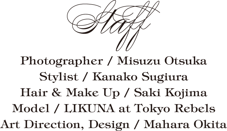 Staff Photographer / Misuzu Otsuka                         Stylist / Kanako Sugiura                         Hair & Make Up / Saki Kojima                         Model / LIKUNA at Tokyo Rebels                         Art Direction, Design / Mahara Okita